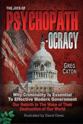 The Joys of Psychopathocracy: Why Criminality Is Essential To Effective Modern Government, Our Rebirth In The Wake of Their Destruction of Our World by Greg Caton