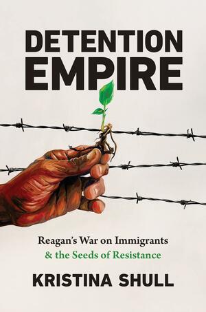 Detention Empire: Reagan's War on Immigrants and the Seeds of Resistance by Kristina Shull