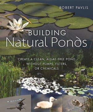 Building Natural Ponds: Create a Clean, Algae-free Pond without Pumps, Filters, or Chemicals by Robert Pavlis