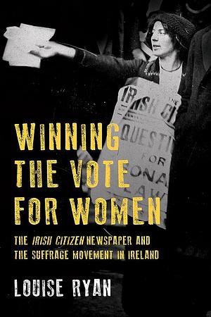 Winning the Vote for Women: The Irish Citizen newspaper and the suffrage movement in Ireland by Louise Ryan