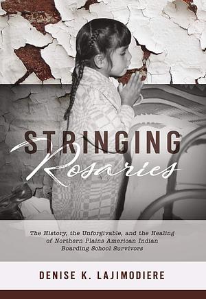 Stringing Rosaries: The History, the Unforgivable, and the Healing of Northern Plains American Indian Boarding School Survivors by Denise K. Lajimodiere
