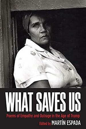 What Saves Us: Poems of Empathy and Outrage in the Age of Trump by Rafael Campo, Patrick Rosal, Chen Chen, Cynthia Dewi Oka, Dante DiStefano, William Pitt Root, Luis J. Rodriguez, Kamilah Aisha Moon, Sasha Pimentel, Sean Bates, Carolyn Forché, Luivette Resto, Jim Daniels, Naomi Ayala, Daisy Zamora, Chase Twichell, John Murillo, Gary Soto, Ruth Sanabria, Joseph Ross, Juan Felipe Herrera, Lawrence Joseph, Elisabet Velasquez, Lauren Schmidt, Ocean Vuong, Marge Piercy, Hoagland Everett, Aracelis Girmay, Denice Frohman, Cyrus Cassells, Alicia Suskin Ostriker, Laurie Anne Guerrero, Sam Hamill, Yusef Komunyakaa, Julia Alvarez, Mark Turcotte, Eleanor Wilner, Marilyn Nelson, Doug Anderson, Tara Betts, Richard Villar, Maria Mazziotti Gillan, Brian Clements, Patricia Smith, E. Ethelbert Miller, Richard Blanco, Benjamin Balthaser, Ruth Goring, Jan Beatty, Adam Grabowski, Seibles Tim, Brian Turner, David Mura, Danielle Legros Georges, Richard Michelson, Peggy Robles-Alvarado, Naomi Shihab Nye, George Wallace, Willie Perdomo, Pamela Uschuk, Danez Smith, Don Share, Marty McConnell, Leslie McGrath, Demetria Martínez, Dorianne Laux, Afaa M. Weaver, Chard deNiord, Kwame Dawes, Julio Marzan, Samuel Hazo, Maria Nazos, Paul Martínez Pompa, Jane Hirshfield, Gabriel Ramírez, Martín Espada, Nicholas Samaras, Paul Mariani, Emmy Pérez, Hayan Charara, Robert Pinsky, Tarfia Faizullah, Katherine DiBella Seluja, George Evans, Kathy Engle