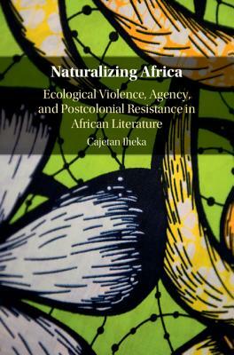 Naturalizing Africa: Ecological Violence, Agency, and Postcolonial Resistance in African Literature by Cajetan Iheka