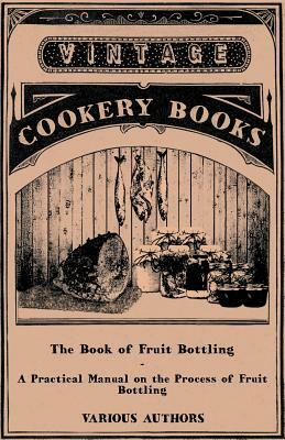 The Book of Fruit Bottling - A Practical Manual on the Process of Fruit Bottling - Jams, Jellies and Marmalade Making with Preface Urging Upon County by Various