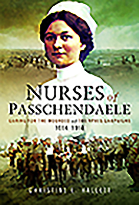 Nurses of Passchendaele: Caring for the Wounded of the Ypres Campaigns 1914 - 1918 by Christine E. Hallett