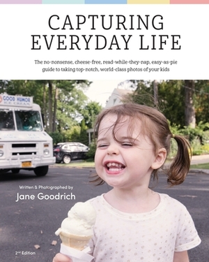 Capturing Everyday Life: The no-nonsense, cheese-free, read while they nap, easy as pie guide to taking top-notch, world-class photos of your k by Jane Goodrich