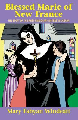 Blessed Marie of New France: The Story of the First Missionary Sisters in Canada by Mary Fabyan Windeatt, Windeatt