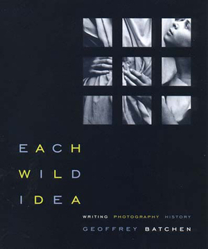 Each Wild Idea: Writing, Photography, History by Geoffrey Batchen