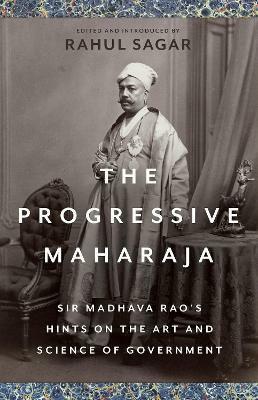 The Progressive Maharaja: Sir Madhava Rao's Hints on the Art and Science of Government by Rahul Sagar