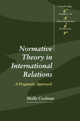 Normative Theory in International Relations: A Pragmatic Approach by Molly Cochran