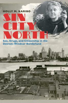 Sin City North: Sex, Drugs, and Citizenship in the Detroit-Windsor Borderland by Holly M. Karibo