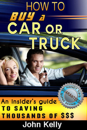 How To Buy A Car Or Truck: An Insider's Guide To Saving Thousands Of Dollars by John Kelly