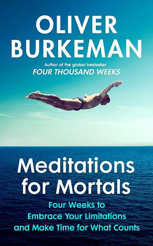 Meditations for Mortals: Four Weeks to Embrace Your Limitations and Make Time for What Counts by Oliver Burkeman