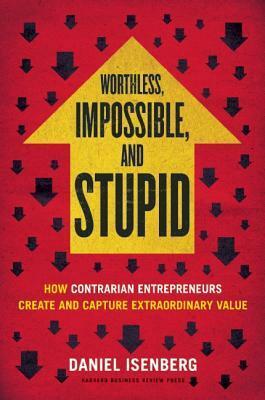 Worthless, Impossible, and Stupid: How Contrarian Enterpreneurs Create and Capture Extraoridnary Value by Daniel Isenberg