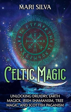 Celtic Magic: Unlocking Druidry, Earth Magick, Irish Shamanism, Tree Magic, and Scottish Paganism by Mari Silva