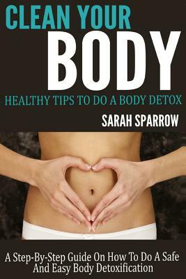Clean Your Body: Healthy Tips to Do a Body Detox A Step-by-Step Guide on How to Do a Safe and Easy Body Detoxification by Sarah Sparrow