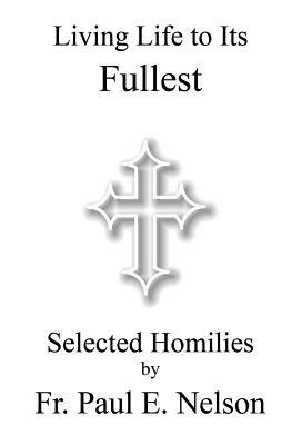 Living Life To Its Fullest: Selected Homilies by Fr. Paul E. Nelson by Paul E. Nelson