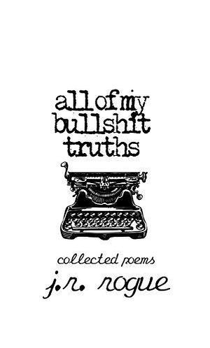 All Of My Bullsh*t Truths: Collected Poems by J.R. Rogue, J.R. Rogue