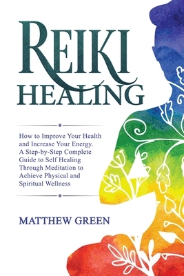 Reiki Healing: How to Improve Your Health and Increase Your Energy. A Step-by-Step Complete Guide to Self Healing Through Meditation by Matthew Green