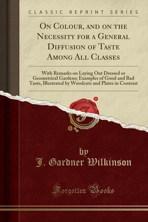 On Colour, and on the Necessity for a General Diffusion of Taste Among All Classes: With Remarks on Laying Out Dressed or Geometrical Gardens; Examples of Good and Bad Taste, Illustrated by Woodcuts and Plates in Contrast by John Gardner Wilkinson