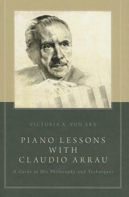 Piano Lessons with Claudio Arrau: A Guide to His Philosophy and Techniques by Victoria A Von Arx