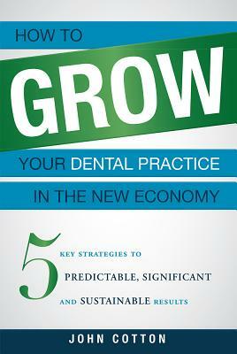 How to Grow Your Dental Practice in the New Economy: 5 Key Strategies to Predictable, Significant and Sustainable Results by John Cotton