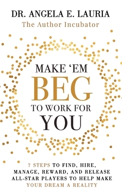 Make 'Em Beg To Work For You: 7 Steps to Find, Hire, Manage, Reward, and Release All-Star Players to Help Make Your Dream a Reality by Angela E. Lauria