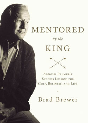 Mentored by the King: Arnold Palmer's Success Lessons for Golf, Business, and Life by Brad Brewer, Fred Sanders