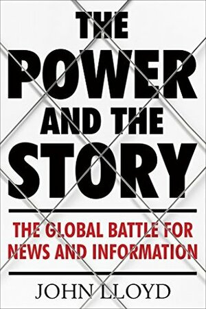 The Power and the Story: The Global Battle for News and Information by John Lloyd