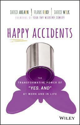 Happy Accidents: The Transformative Power of yes, And at Work and in Life by David Wilk, Frank Ford, David Ahearn