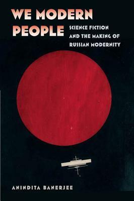 We Modern People: Science Fiction and the Making of Russian Modernity by Anindita Banerjee