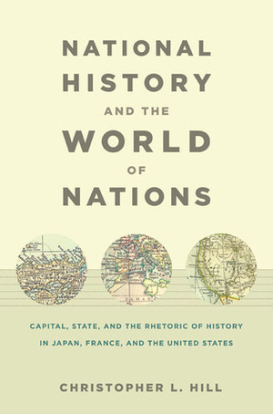 National History and the World of Nations: Capital, State, and the Rhetoric of History in Japan, France, and the United States by Christopher L. Hill