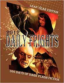 Daily Frights 2012: 366 Days of Dark Flash Fiction by T. Fox Dunham, Jessy Marie Roberts, Rebecca Hart, T.S. Tate, Andrés Abel, Wesley D. Gray, Douglas Hackle, Joseph Rubas, Indy McDaniel, Amaleen Ison, Shenoa Carroll-Bradd, Scott T. Goudsward, Gregory L. Norris, A.J. French, Aurelio Rico Lopez III, Timothy Nakayama, E.E. King, Sheri White, Frank Larnerd, Jamie Freeman, Brent Abell, Matthew R. Davis, Eric J. Guignard, R.C. Kinkaid, Suzanne Robb, C. Bryan Brown, Kurt Fawver, Deana Roberts, Stacey Jaine McIntosh