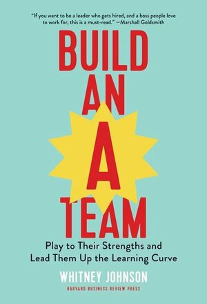 Build an A-Team: Play to Their Strengths and Lead Them Up the Learning Curve by Whitney Johnson
