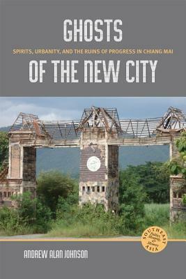 Ghosts of the New City: Spirits, Urbanity, and the Ruins of Progress in Chiang Mai by Andrew Alan Johnson