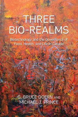 Three Bio-Realms: Biotechnology and the Governance of Food, Health, and Life in Canada by G. Bruce Doern, Michael J. Prince