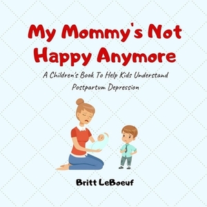 My Mommy's Not Happy Anymore: A Children's Book To Help Kids Understand Postpartum Depression by Britt LeBoeuf