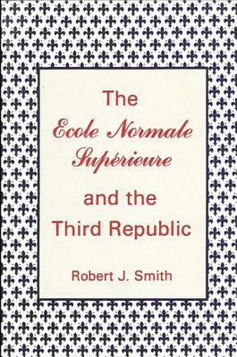 The Ecole Normale Superieure and the Third Republic by Robert J. Smith