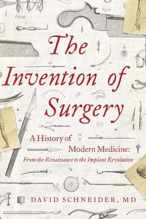 The Invention of Surgery: A History of Modern Medicine: From the Renaissance to the Implant Revolution by David Schneider