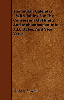 The Indian Calendar - With Tables For The Conversion Of Hindu And Muhammadan Into A.D. Dates, And Vice Versa by Robert Sewell