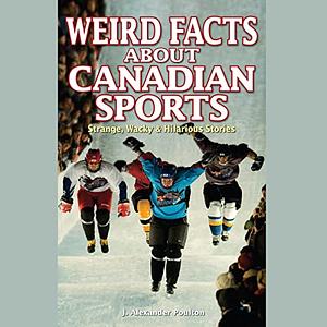 Weird Facts about Canadian Sports: Strange, Wacky & Hilarious Stories by J. Alexander Poulton