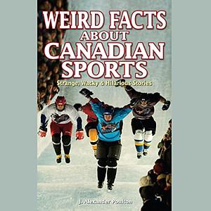 Weird Facts about Canadian Sports: Strange, Wacky & Hilarious Stories by J. Alexander Poulton