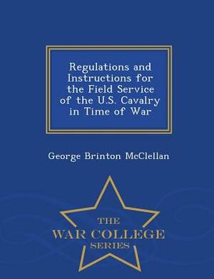Regulations and Instructions for the Field Service of the U.S. Cavalry in Time of War - War College Series by George Brinton McClellan