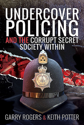 Undercover Policing and the Corrupt Secret Society Within by Garry Rogers, Keith Potter