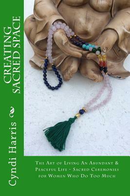 Creating Sacred Space: The Art of Living An Abundant & Peaceful Life - Sacred Ceremonies for Women Who Do Too Much by Cyndi Harris