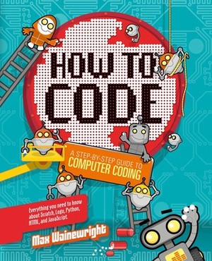 How to Code: A Step-By-Step Guide to Computer Coding by Max Wainewright