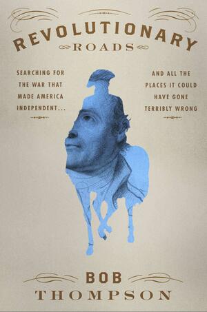 Revolutionary Roads: Searching for the War That Made America Independent... and All the Places It Could Have Gone Terribly Wrong by Bob Thompson