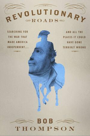 Revolutionary Roads: Searching for the War That Made America Independent... and All the Places It Could Have Gone Terribly Wrong by Bob Thompson