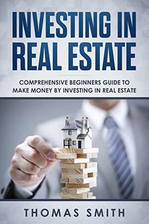 Investing in Real Estate: Comprehensive Beginners Guide to Make Money by Investing in Real Estate by Thomas Smith