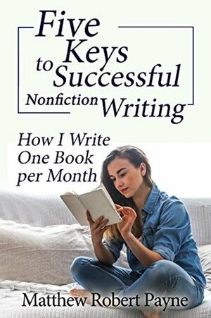 Five Keys to Successful Nonfiction Writing: How I Write One Book per Month by Matthew Robert Payne